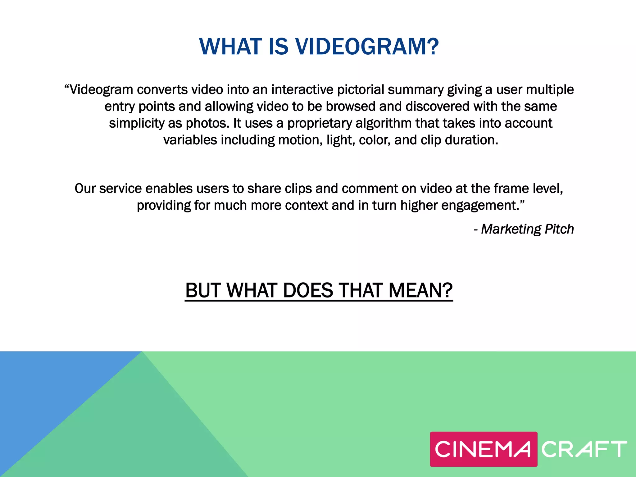 WHAT IS VIDEOGRAM?
“Videogram converts video into an interactive pictorial summary giving a user multiple
entry points and allowing video to be browsed and discovered with the same
simplicity as photos. It uses a proprietary algorithm that takes into account
variables including motion, light, color, and clip duration.
Our service enables users to share clips and comment on video at the frame level,
providing for much more context and in turn higher engagement.”
- Marketing Pitch

BUT WHAT DOES THAT MEAN?

 