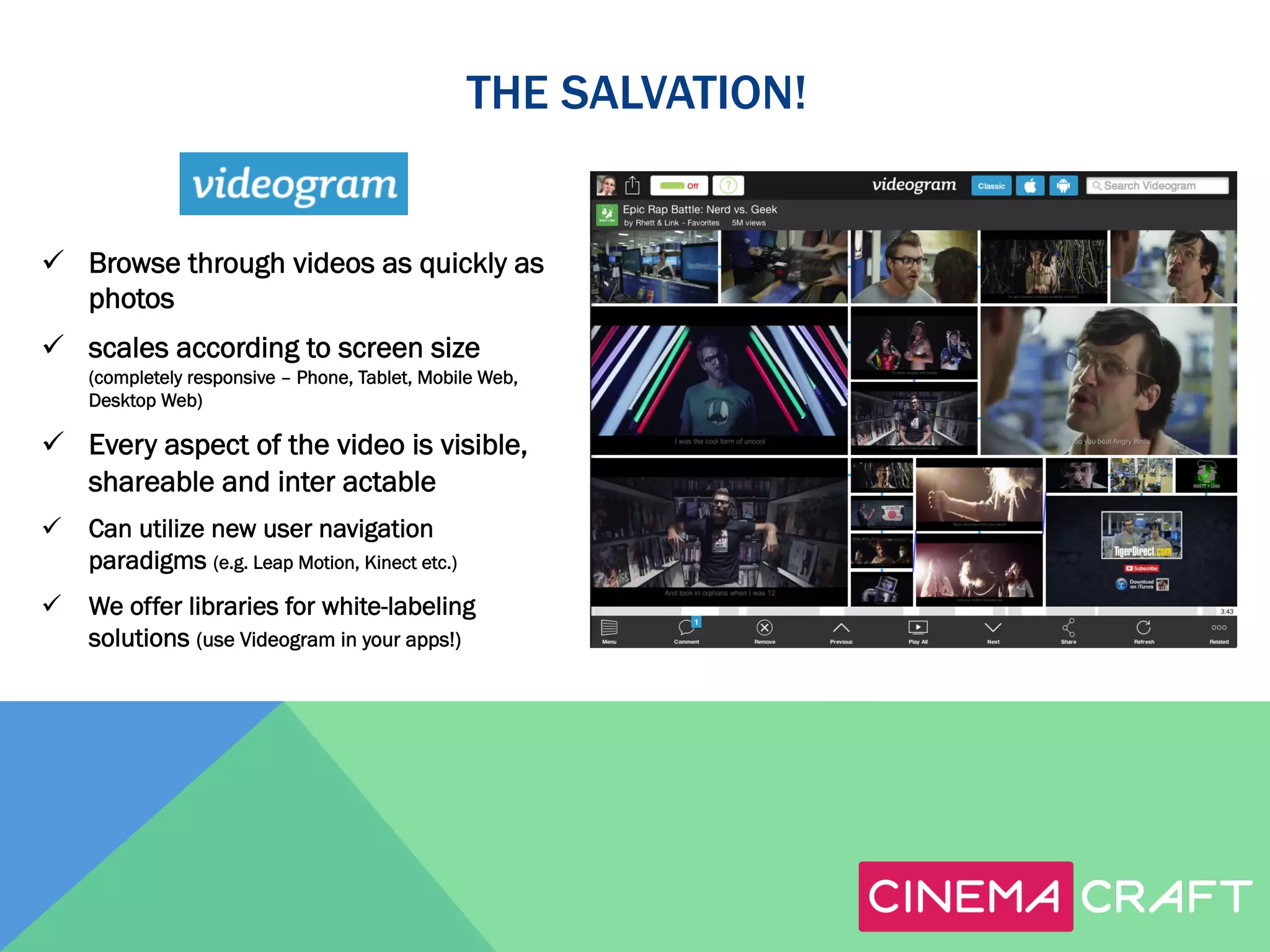THE SALVATION!

ü  Browse through videos as quickly as
photos
ü  scales according to screen size
(completely responsive – Phone, Tablet, Mobile Web,
Desktop Web)

ü  Every aspect of the video is visible,
shareable and inter actable
ü  Can utilize new user navigation
paradigms (e.g. Leap Motion, Kinect etc.)
ü  We offer libraries for white-labeling
solutions (use Videogram in your apps!)

 