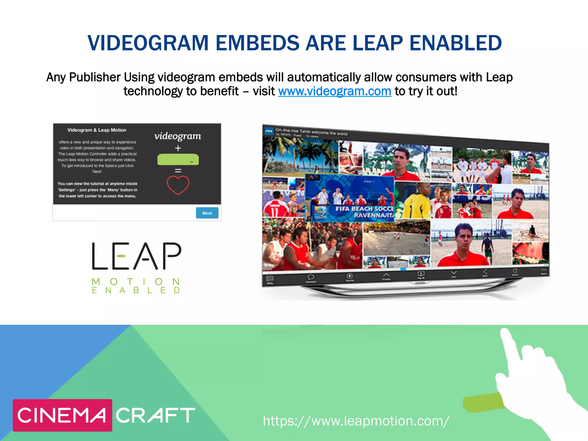 VIDEOGRAM EMBEDS ARE LEAP ENABLED
Any Publisher Using videogram embeds will automatically allow consumers with Leap
technology to benefit – visit www.videogram.com to try it out!

https://www.leapmotion.com/

 