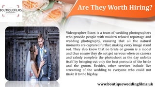 Are They Worth Hiring?
www.boutiqueweddingfilms.uk
Videographer Essex is a team of wedding photographers
who provide people with modern relaxed reportage and
wedding photography, ensuring that all the natural
moments are captured further, making every image stand
out. They also know that no bride or groom is a model
and thus ensure they do not get nervous when on camera
and calmly complete the photoshoot as the day unfolds
itself by bringing out only the best portraits of the bride
and the groom. Besides, other services include live
streaming of the wedding to everyone who could not
make it to the big day.
 