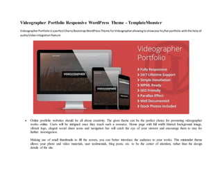 Videographer Portfolio Responsive WordPress Theme - TemplateMonster
VideographerPortfolioisaperfectCherryBootstrapWordPressTheme forVideographerallowingtoshowcase his/herportfolio withthe helpof
audio/videointegrationfeature.
 Online portfolio websites should be all about creativity. The given theme can be the perfect choice for promoting videographer
works online. Users will be intrigued once they reach such a resource. Home page with full width blurred background image,
vibrant logo, elegant social share icons and navigation bar will catch the eye of your viewers and encourage them to stay for
further investigation.
Making use of small thumbnails to fill the screen, you can better introduce the audience to your works. This minimalist theme
allows your photo and video materials, user testimonials, blog posts, etc. to be the center of attention, rather than the design
details of the site.
 