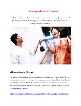 Videographers in Chennai
Looks like weddings usually are not easy affairs anymore within the city. Quirky invites and
pre-marriage ceremony shoots are passe, as couples need more out of their massive fats
marriage ceremony ceremonies.
Videographers in Chennai
Maintaining the rituals intact, couples are picking out stylized events for his or her big day. Be
it pre-marriage ceremony or wedding movies or going cinematic with weddings in this day and
age are high on techno and form. Pre-marriage ceremony and wedding movies even as pre-
marriage ceremony shoots at impressive areas in Chennai have caught the fondness of couples.
Videographers in Chennai
http://www.impressstills.com/videography/best-videographers-in-chennai/
 