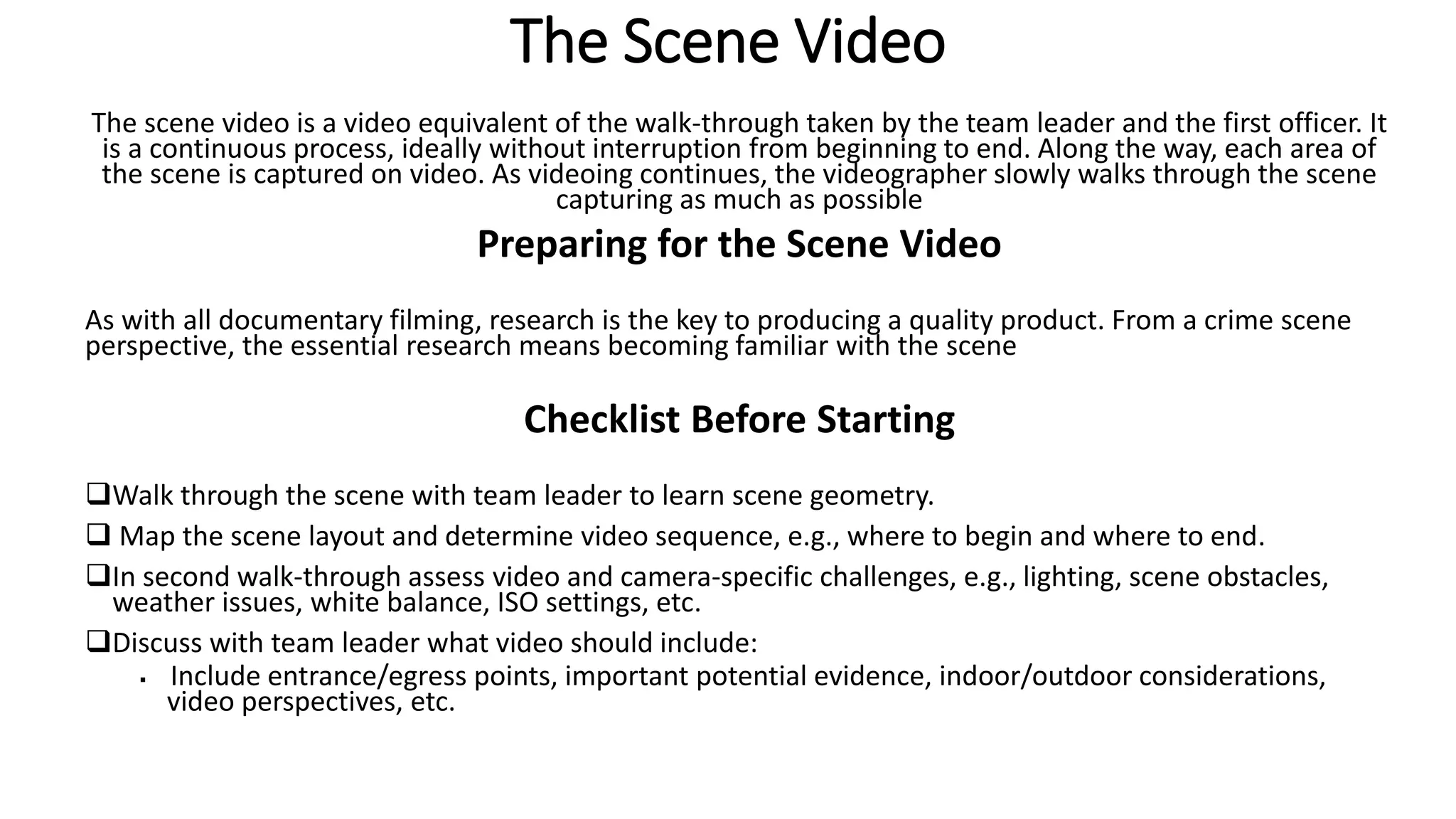 The Scene Video
The scene video is a video equivalent of the walk-through taken by the team leader and the first officer. It
is a continuous process, ideally without interruption from beginning to end. Along the way, each area of
the scene is captured on video. As videoing continues, the videographer slowly walks through the scene
capturing as much as possible
Preparing for the Scene Video
As with all documentary filming, research is the key to producing a quality product. From a crime scene
perspective, the essential research means becoming familiar with the scene
Checklist Before Starting
Walk through the scene with team leader to learn scene geometry.
 Map the scene layout and determine video sequence, e.g., where to begin and where to end.
In second walk-through assess video and camera-specific challenges, e.g., lighting, scene obstacles,
weather issues, white balance, ISO settings, etc.
Discuss with team leader what video should include:
 Include entrance/egress points, important potential evidence, indoor/outdoor considerations,
video perspectives, etc.
 