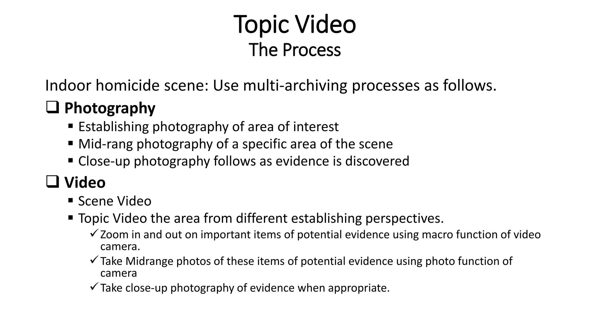 Topic Video
The Process
Indoor homicide scene: Use multi-archiving processes as follows.
 Photography
 Establishing photography of area of interest
 Mid-rang photography of a specific area of the scene
 Close-up photography follows as evidence is discovered
 Video
 Scene Video
 Topic Video the area from different establishing perspectives.
Zoom in and out on important items of potential evidence using macro function of video
camera.
Take Midrange photos of these items of potential evidence using photo function of
camera
Take close-up photography of evidence when appropriate.
 