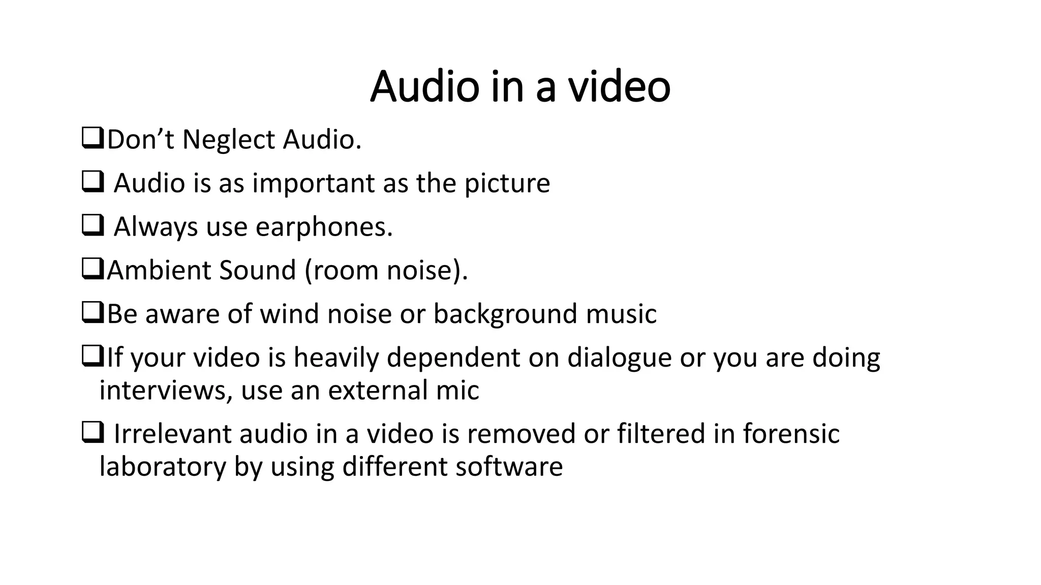 Audio in a video
Don’t Neglect Audio.
 Audio is as important as the picture
 Always use earphones.
Ambient Sound (room noise).
Be aware of wind noise or background music
If your video is heavily dependent on dialogue or you are doing
interviews, use an external mic
 Irrelevant audio in a video is removed or filtered in forensic
laboratory by using different software
 