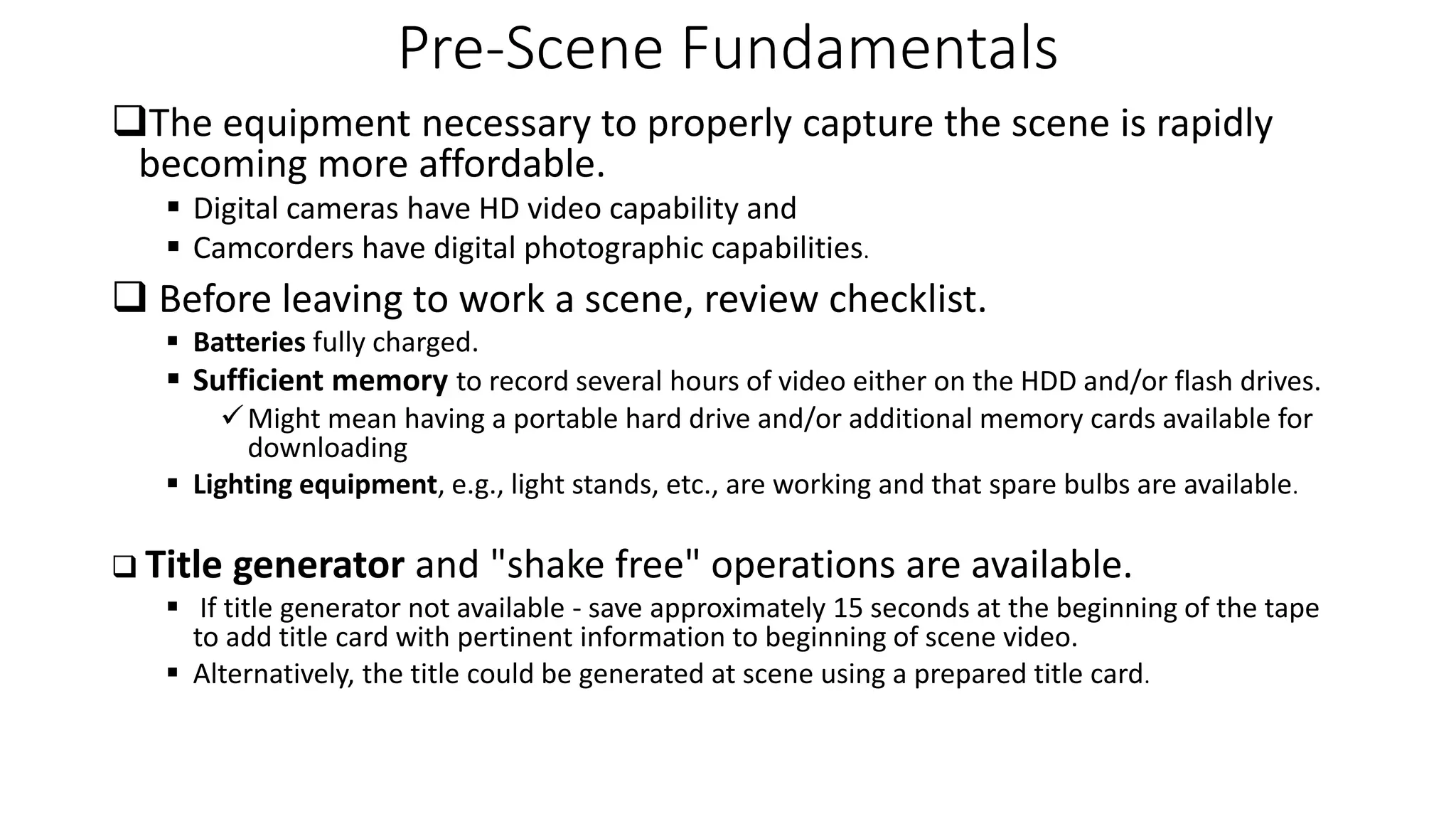 Pre-Scene Fundamentals
The equipment necessary to properly capture the scene is rapidly
becoming more affordable.
 Digital cameras have HD video capability and
 Camcorders have digital photographic capabilities.
 Before leaving to work a scene, review checklist.
 Batteries fully charged.
 Sufficient memory to record several hours of video either on the HDD and/or flash drives.
Might mean having a portable hard drive and/or additional memory cards available for
downloading
 Lighting equipment, e.g., light stands, etc., are working and that spare bulbs are available.
 Title generator and "shake free" operations are available.
 If title generator not available - save approximately 15 seconds at the beginning of the tape
to add title card with pertinent information to beginning of scene video.
 Alternatively, the title could be generated at scene using a prepared title card.
 