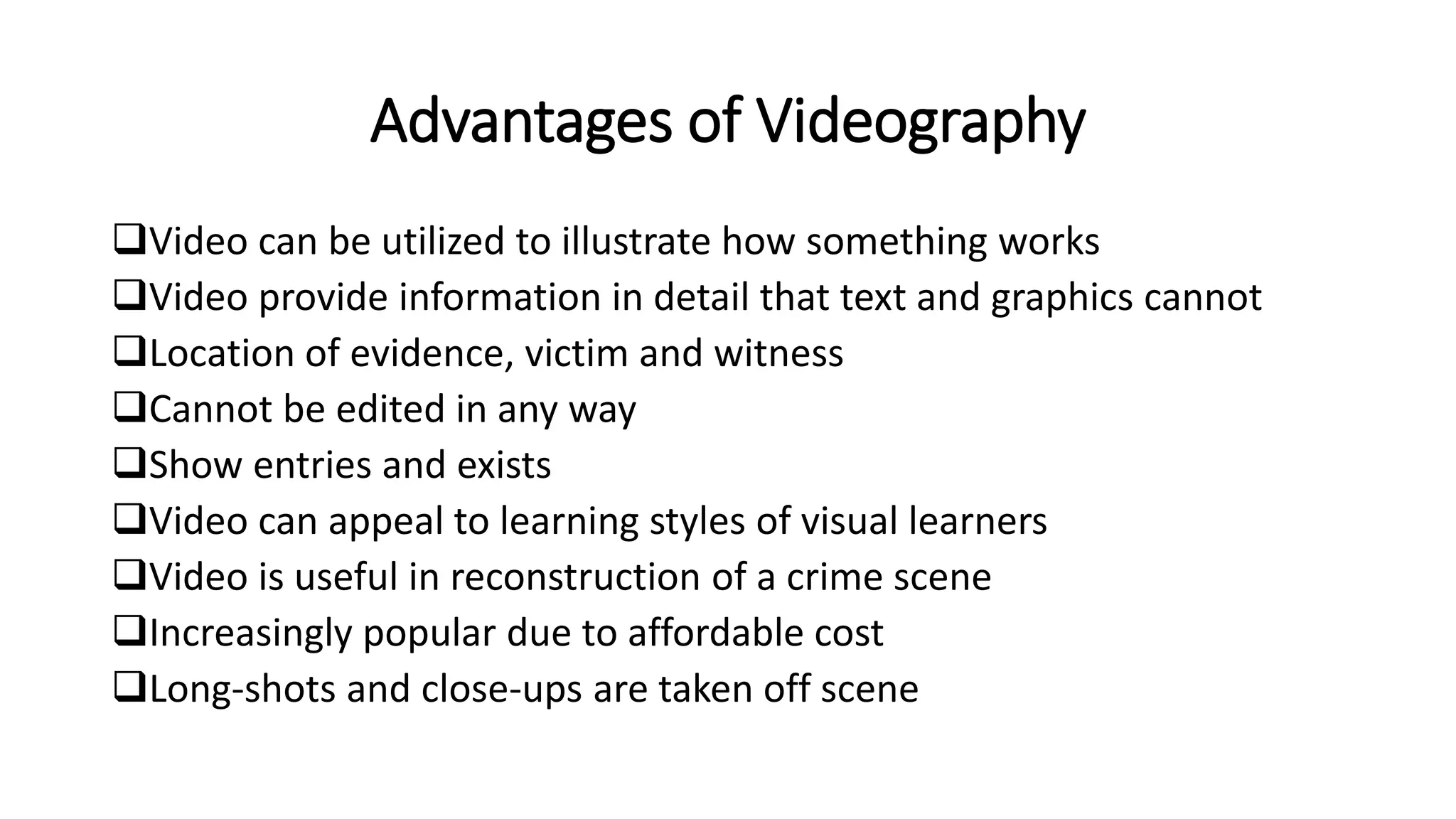 Advantages of Videography
Video can be utilized to illustrate how something works
Video provide information in detail that text and graphics cannot
Location of evidence, victim and witness
Cannot be edited in any way
Show entries and exists
Video can appeal to learning styles of visual learners
Video is useful in reconstruction of a crime scene
Increasingly popular due to affordable cost
Long-shots and close-ups are taken off scene
 