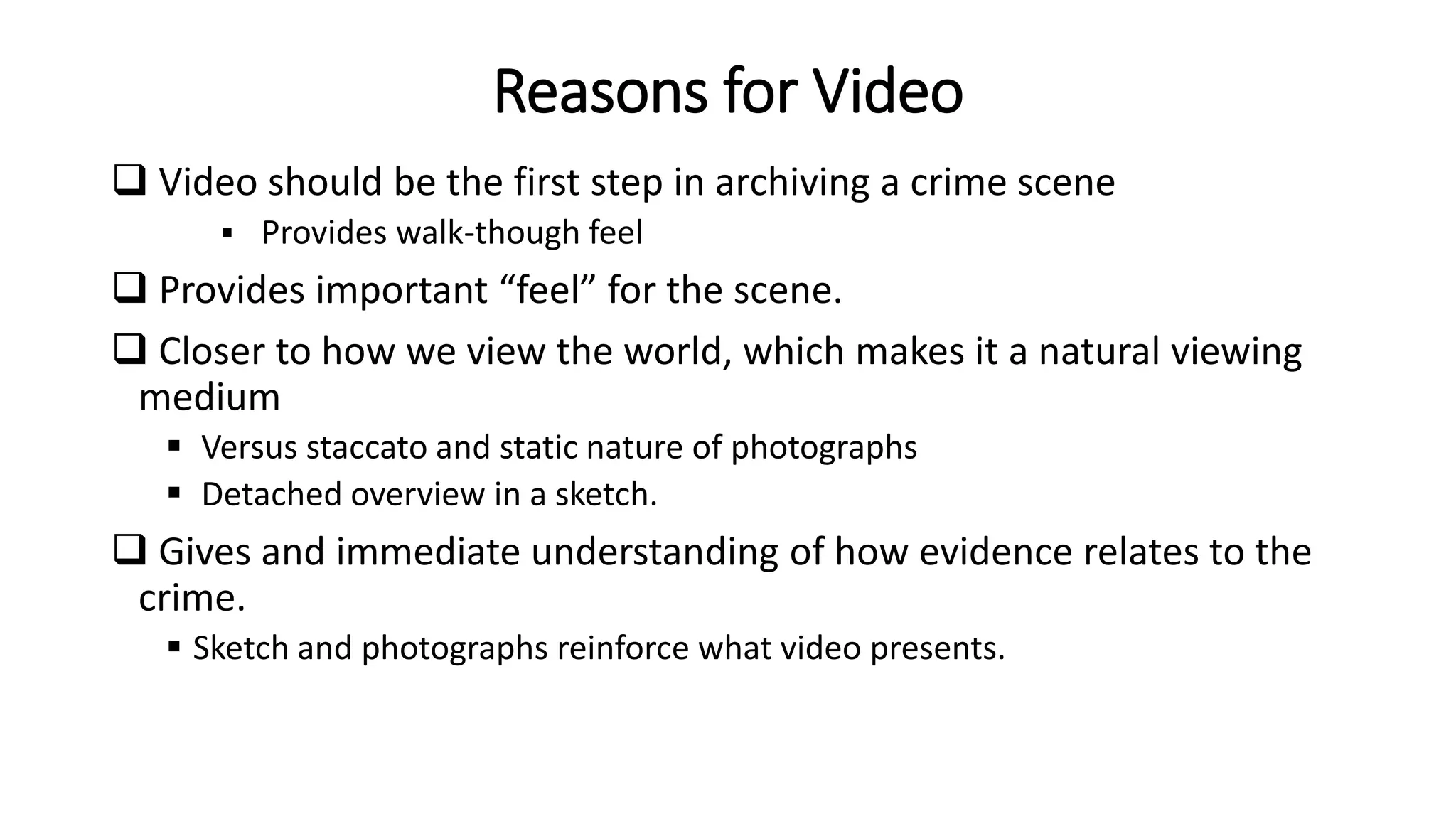 Reasons for Video
 Video should be the first step in archiving a crime scene
 Provides walk-though feel
 Provides important “feel” for the scene.
 Closer to how we view the world, which makes it a natural viewing
medium
 Versus staccato and static nature of photographs
 Detached overview in a sketch.
 Gives and immediate understanding of how evidence relates to the
crime.
 Sketch and photographs reinforce what video presents.
 