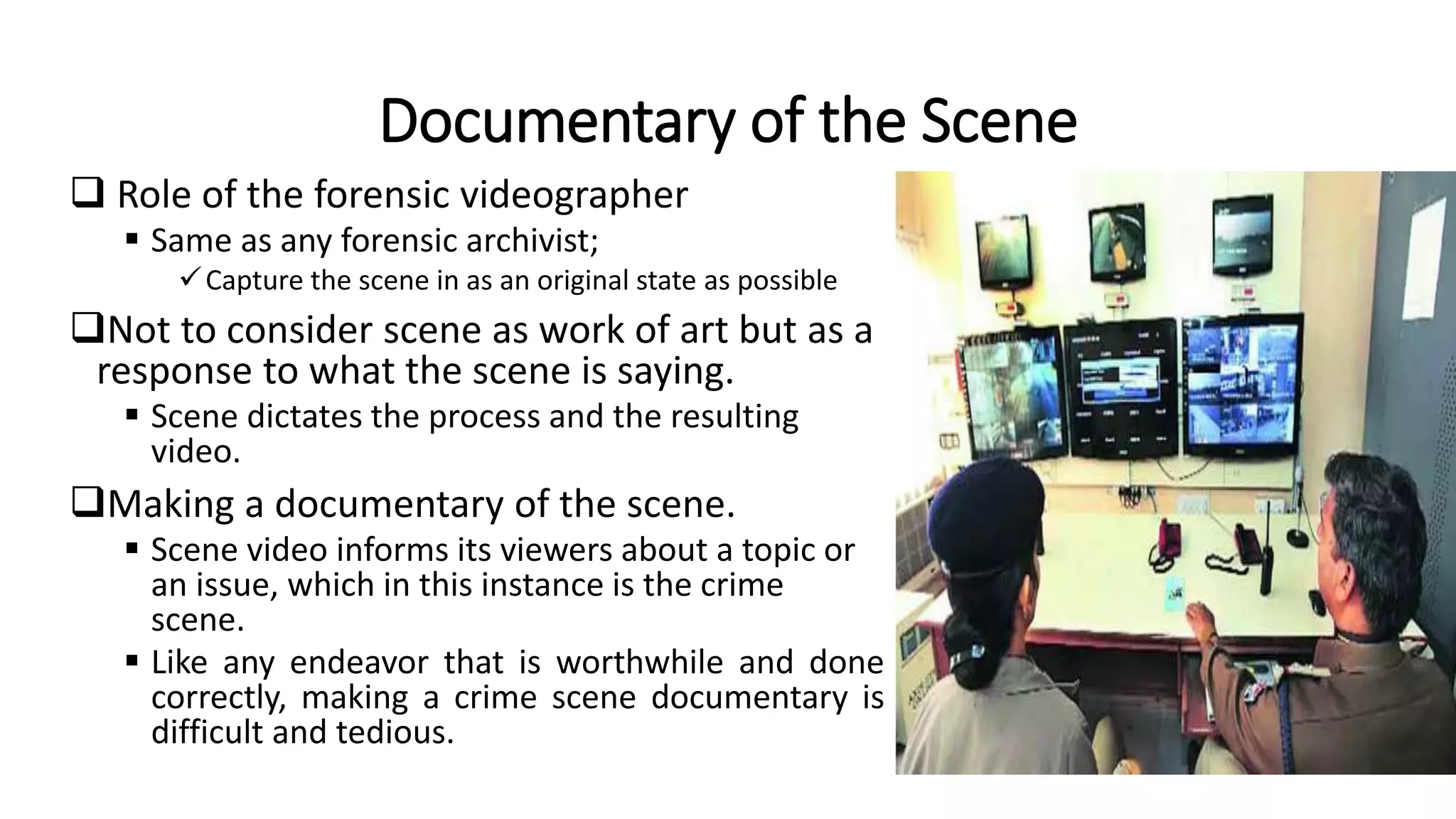 Documentary of the Scene
 Role of the forensic videographer
 Same as any forensic archivist;
Capture the scene in as an original state as possible
Not to consider scene as work of art but as a
response to what the scene is saying.
 Scene dictates the process and the resulting
video.
Making a documentary of the scene.
 Scene video informs its viewers about a topic or
an issue, which in this instance is the crime
scene.
 Like any endeavor that is worthwhile and done
correctly, making a crime scene documentary is
difficult and tedious.
 