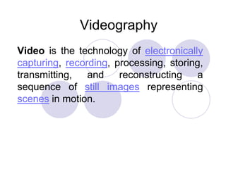 Videography
Video is the technology of electronically
capturing, recording, processing, storing,
transmitting,
and
reconstructing
a
sequence of still images representing
scenes in motion.

 