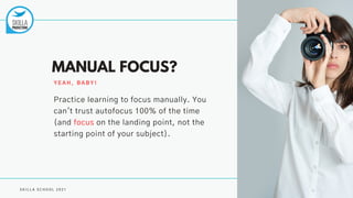 S K I L L A S C H O O L 2 0 2 1
MANUAL FOCUS?
Y E A H , B A B Y !
Practice learning to focus manually. You
can't trust autofocus 100% of the time
(and focus on the landing point, not the
starting point of your subject).
 