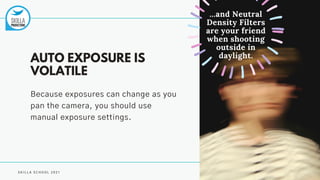 S K I L L A S C H O O L 2 0 2 1
AUTO EXPOSURE IS
VOLATILE
Because exposures can change as you
pan the camera, you should use
manual exposure settings.
...and Neutral
Density Filters
are your friend
when shooting
outside in
daylight.
 