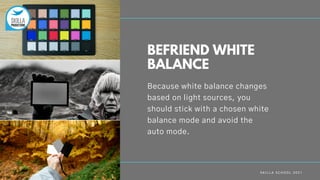 S K I L L A S C H O O L 2 0 2 1
Because white balance changes
based on light sources, you
should stick with a chosen white
balance mode and avoid the
auto mode.
BEFRIEND WHITE
BALANCE
 