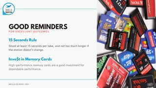 S K I L L A S C H O O L 2 0 2 1
F O R E X C E L L E N T O U T C O M E S
GOOD REMINDERS
Shoot at least 15 seconds per take, and not too much longer if
the motion doesn't change.
15 Seconds Rule
High-performance memory cards are a good investment for
dependable performance.
Inve$t in Memory Cards
 