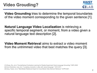 2
Video Grouding?
Video Grounding tries to determine the temporal boundaries
of the video moment corresponding to the given sentence [1].
Natural Language Video Localization is retrieving a
specific temporal segment, or moment, from a video given a
natural language text description [2].
Video Moment Retrieval aims to extract a video moment
from the untrimmed video that best matches the query [3].
[1] Zhang, Zhu, et al. "Counterfactual Contrastive Learning for Weakly-Supervised Vision-Language Grounding." NIPS 2020
[2] Anne Hendricks, Lisa, et al. "Localizing moments in video with natural language." CCV 2017
[3] Zeng, Yawen, et al. "Multi-Modal Relational Graph for Cross-Modal Video Moment Retrieval." CVPR 2021
 