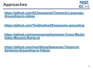 9
Approaches
https://github.com/SCZwangxiao/Temporal-Language-
Grounding-in-videos
https://github.com/TheShadow29/awesome-grounding
https://github.com/yawenzeng/Awesome-Cross-Modal-
Video-Moment-Retrieval
https://github.com/iworldtong/Awesome-Temporal-
Sentence-Grounding-in-Videos
 