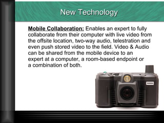 New Technology Mobile Collaboration:  Enables an expert to fully  collaborate from their computer with live video from  the offsite location, two-way audio, telestration and  even push stored video to the field. Video & Audio  can be shared from the mobile device to an  expert at a computer, a room-based endpoint or  a combination of both. 