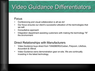 Video Guidance Differentiators Focus Conferencing and visual collaboration is all we do! Our focus ensures our client’s successful utilization of the technologies that we sell. Consultative approach Integration department assisting customers with making the technology “fit” the environment Direct Relationships with Manufacturers Video Guidance buys direct from TANDBERG/Codian, Polycom, LifeSize, Accordent & VBrick Video Guidance owns demonstration gear on-site. We are continually investing in the latest technology.  