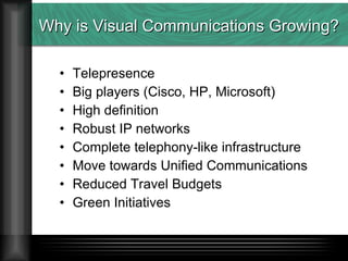 Why is Visual Communications Growing? Telepresence Big players (Cisco, HP, Microsoft) High definition Robust IP networks  Complete telephony-like infrastructure Move towards Unified Communications Reduced Travel Budgets Green Initiatives 