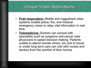 Unique Video Applications First responders:  Mobile and ruggedized video systems enable police, fire, and medical emergency crews to relay vital information in real time. Telemedicine:  Doctors can consult with specialists such as surgeons and cancer care physicians to speed decision making. Patients unable to attend remote clinics, too sick to travel, or under long term care can visit with nurses and doctors from the comfort of their homes 