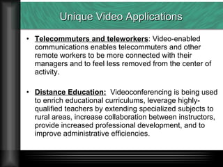 Unique Video Applications Telecommuters and teleworkers : Video-enabled communications enables telecommuters and other remote workers to be more connected with their managers and to feel less removed from the center of activity. Distance Education:   Videoconferencing is being used to enrich educational curriculums, leverage highly-qualified teachers by extending specialized subjects to rural areas, increase collaboration between instructors, provide increased professional development, and to improve administrative efficiencies. 