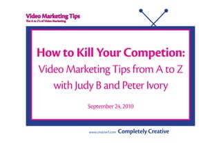 Video Marketing Tips
The A to Z’s of Video Marketing




        How to Kill Your Competion:
         Video Marketing Tips from A to Z
            with Judy B and Peter Ivory
                                  September 24, 2010


                                  www.creative1.com	   Completely Creative
 