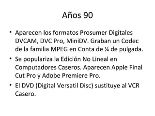 Años 90 Aparecen los formatos Prosumer Digitales DVCAM, DVC Pro, MiniDV. Graban un Codec de la familia MPEG en Conta de ¼ de pulgada. Se populariza la Edición No Lineal en Computadores Caseros. Aparecen Apple Final Cut Pro y Adobe Premiere Pro.  El DVD (Digital Versatil Disc) sustituye al VCR Casero. 