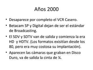 Años 2000 Desaparece por completo el VCR Casero. Betacam SP y Digital dejan de ser el estándar de Broadcasting. El SDV y SDTV van de salida y comienza la era HD  y HDTV. (Los formatos exisitían desde los 80, pero era muy costosa su implantación).  Aparecen las cámaras que graban en Disco Duro, va de salida la cinta de ¼.  