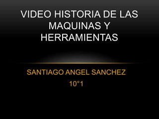 VIDEO HISTORIA DE LAS 
MAQUINAS Y 
HERRAMIENTAS 
SANTIAGO ANGEL SANCHEZ 
10°1 
 