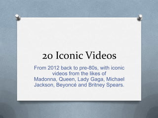 20 Iconic Videos
From 2012 back to pre-80s, with iconic
videos from the likes of
Madonna, Queen, Lady Gaga, Michael
Jackson, Beyoncé and Britney Spears.
 