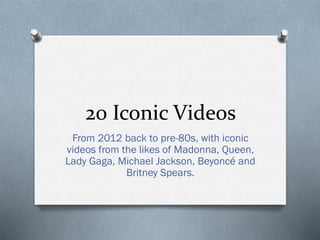 20 Iconic Videos
From 2012 back to pre-80s, with iconic
videos from the likes of Madonna, Queen,
Lady Gaga, Michael Jackson, Beyoncé and
Britney Spears.
 