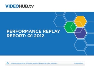 PERFORMANCE REPLAY
REPORT: Q1 2012




 FOR MORE INFORMATION OR TO PROVIDE FEEDBACK PLEASE CONTACT US AT VIDEOHUB.TV   © VIDEOHUB 2012
 