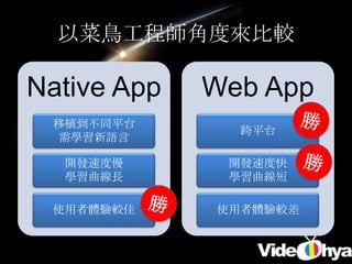 以菜鳥工程師角度來比較

Native App   Web App
 移植到不同平台
               跨平台
  需學習新語言

  開發速度慢       開發速度快
  學習曲線長       學習曲線短

 使用者體驗較佳     使用者體驗較差
 