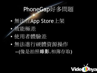 PhoneGap好多問題
•   無法在App Store上架
•   效能極差
•   使用者體驗差
•   無法進行硬體資源操作
    –(像是拍照錄影.相簿存取)
 