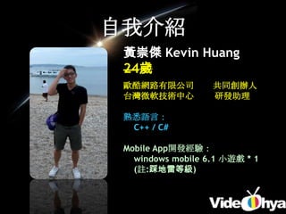 自我介紹
 黃崇傑 Kevin Huang
 24歲
 歐酷網路有限公司          共同創辦人
 台灣微軟技術中心          研發助理

 熟悉語言：
  C++ / C#

 Mobile App開發經驗：
   windows mobile 6.1 小遊戲 * 1
   (註:踩地雷等級)
 