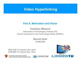 Video Hyperlinking 
Part A: Motivation and Vision 
Vasileios Mezaris 
Information Technologies Institute (ITI) 
Centre for Research and Technology Hellas (CERTH) 
Information Technologies Institute 
Centre for Research and Technology Hellas 
Benoit Huet 
EURECOM 
IEEE ICIP’14 Tutorial, Oct. 2014 
ACM MM’14 Tutorial, Nov. 2014 
 