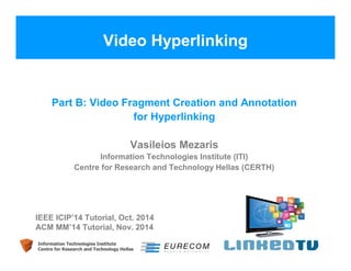 Video Hyperlinking 
Part B: Video Fragment Creation and Annotation 
for Hyperlinking 
Vasileios Mezaris 
Information Technologies Institute (ITI) 
Centre for Research and Technology Hellas (CERTH) 
IEEE ICIP’14 Tutorial, Oct. 2014 
ACM MM’14 Tutorial, Nov. 2014 
Information Technologies Institute 
Centre for Research and Technology Hellas 
 