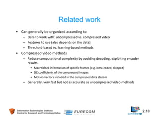 Related work 
• Can generally be organized according to 
– Data to work with: uncompressed vs. compressed video 
– Features to use (also depends on the data) 
– Threshold-based vs. learning-based methods 
• Compressed video methods 
– Reduce computational complexity by avoiding decoding, exploiting encoder 
results 
• Macroblock information of specific frames (e.g. intra-coded, skipped) 
• DC coefficients of the compressed images 
• Motion vectors included in the compressed data stream 
– Generally, very fast but not as accurate as uncompressed video methods 
Information Technologies Institute 2.10 
Centre for Research and Technology Hellas 
 