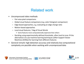 Related work 
• Uncompressed video methods 
– Pair-wise pixel comparisons 
– Global visual feature comparisons (e.g. color histogram comparison) 
– Edge-based approaches, e.g. evaluating an edge change ratio 
– Motion-based approaches 
– Local visual features / Bag of Visual Words 
• Some features more computationally expensive than others 
– Deciding using experimentally-defined thresholds: often hard to tune  the 
alternative is to use machine learning techniques (often Support Vector 
Machines (SVMs)) for learning from different features 
• General remark: high detection accuracy and relatively low computational 
complexity are possible when working with uncompressed data 
Information Technologies Institute 2.11 
Centre for Research and Technology Hellas 
 