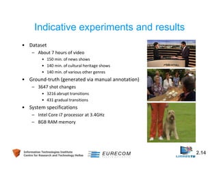 Indicative experiments and results 
• Dataset 
– About 7 hours of video 
• 150 min. of news shows 
• 140 min. of cultural heritage shows 
• 140 min. of various other genres 
• Ground-truth (generated via manual annotation) 
– 3647 shot changes 
• 3216 abrupt transitions 
• 431 gradual transitions 
• System specifications 
– Intel Core i7 processor at 3.4GHz 
– 8GB RAM memory 
Information Technologies Institute 2.14 
Centre for Research and Technology Hellas 
 