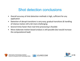 Shot detection conclusions 
• Overall accuracy of shot detection methods is high, sufficient for any 
application 
• Detection of abrupt transitions is very easy; gradual transitions & handling 
of intense motion still a bit more challenging 
• Several times faster-than-real-time processing is feasible 
• More elaborate motion-based analysis is still possible (but would increase 
the computational load) 
Information Technologies Institute 2.16 
Centre for Research and Technology Hellas 
 