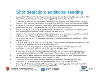 Shot detection: additional reading 
• E. Apostolidis, V. Mezaris, "Fast Shot Segmentation Combining Global and Local Visual Descriptors", Proc. IEEE 
Int. Conf. on Acoustics, Speech and Signal Processing (ICASSP), Florence, Italy, May 2014. 
• E. Tsamoura, V. Mezaris, and I. Kompatsiaris, “Gradual transition detection using color coherence and other 
criteria in a video shot meta-segmentation framework”, Proc. 15th IEEE Int. Conf. on Image Processing, 2008. 
• V. Chasanis, A. Likas, and N. Galatsanos, “Simultaneous detection of abrupt cuts and dissolves in videos using 
support vector machines,” Pattern Recogn. Lett., vol. 30, no. 1, pp. 55–65, Jan. 2009. 
• Z. Qu, Y. Liu, L. Ren, Y. Chen, and R. Zheng, “A method of shot detection based on color and edge features,” 
Proc. 1st IEEE Symposium on Web Society, 2009. SWS ’09. 2009, pp. 1–4. 
• J. Lankinen and J.-K. Kamarainen, “Video shot boundary detection using visual bag-of-words,” Proc. Int. Conf. 
on Computer Vision Theory and Applications (VISAPP), Barcelona, Spain, 2013. 
• J. Li, Y. Ding, Y. Shi, and W. Li, “A divide-and-rule scheme for shot boundary detection based on sift,” JDCTA, 
pp. 202–214, 2010. 
• C.-W. Su, H.-Y.M. Liao, H.-R. Tyan, K.-C. Fan, L.-H. Chen, “A motion-tolerant dissolve detection algorithm”, IEEE 
Transactions on Multimedia, vol. 7, no. 6, pp. 1106–1113, 2005. 
• K. D. Seo, S. Park, S. H. Jung, “Wipe scene-change detector based on visual rhythm spectrum”, IEEE 
Transactions on Consumer Electronics, vol. 55, no. 2, pp. 831–838, May 2009. 
• D. Lelescu and D. Schonfeld, “Statistical sequential analysis for real-time video scene change detection on 
compressed multimedia bitstream”, IEEE Transactions on Multimedia,,vol. 5, no. 1, pp. 106–117, 2003. 
• J. H. Nam and A.H. Tewfik, “Detection of gradual transitions in video sequences using b-spline interpolation”, 
IEEE Transactions on Multimedia, vol. 7, no. 4, pp. 667–679, 2005. 
• C. Grana and R. Cucchiara, “Linear transition detection as a unified shot detection approach”, IEEE 
Transactions on Circuits and Systems for Video Technology, vol. 17, no. 4, pp. 483–489, 2007. 
• Z. Cernekova, N. Nikolaidis, and I. Pitas, “Temporal video segmentation by graph partitioning”, Proc. IEEE Int. 
Conf. on Acoustics, Speech and Signal Processing, ICASSP 2006. 
Information Technologies Institute 2.17 
Centre for Research and Technology Hellas 
 