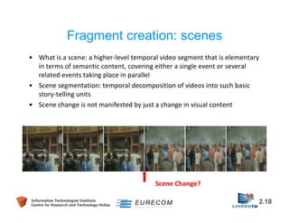 Fragment creation: scenes 
• What is a scene: a higher-level temporal video segment that is elementary 
in terms of semantic content, covering either a single event or several 
related events taking place in parallel 
• Scene segmentation: temporal decomposition of videos into such basic 
• Scene change is not manifested by just a change in visual content 
Scene Change? 
story-telling units 
Information Technologies Institute 2.18 
Centre for Research and Technology Hellas 
 