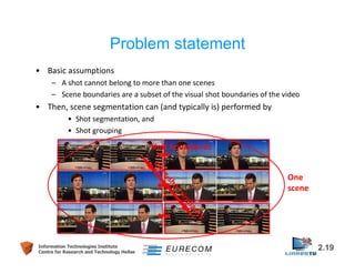 Problem statement 
• Basic assumptions 
– A shot cannot belong to more than one scenes 
– Scene boundaries are a subset of the visual shot boundaries of the video 
• Then, scene segmentation can (and typically is) performed by 
• Shot segmentation, and 
• Shot grouping 
Shot boundaries 
Inter-shot similarity 
One 
scene 
Information Technologies Institute 2.19 
Centre for Research and Technology Hellas 
 