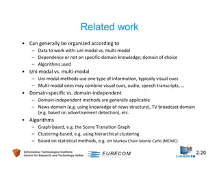 Related work 
• Can generally be organized according to 
– Data to work with: uni-modal vs. multi-modal 
– Dependence or not on specific-domain knowledge; domain of choice 
– Algorithms used 
• Uni-modal vs. multi-modal 
– Uni-modal methods use one type of information, typically visual cues 
– Multi-modal ones may combine visual cues, audio, speech transcripts, … 
• Domain-specific vs. domain-independent 
– Domain-independent methods are generally applicable 
– News-domain (e.g. using knowledge of news structure), TV broadcast domain 
(e.g. based on advertisement detection), etc. 
• Algorithms 
– Graph-based, e.g. the Scene Transition Graph 
– Clustering-based, e.g. using hierarchical clustering 
– Based on statistical methods, e.g. on Markov Chain Monte Carlo (MCMC) 
Information Technologies Institute 2.20 
Centre for Research and Technology Hellas 
 