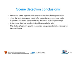 Scene detection conclusions 
• Automatic scene segmentation less accurate than shot segmentation… 
• …but the results are good enough for improving access to meaningful 
fragments in various applications (e.g. retrieval, video hyperlinking) 
• Using more than just low-level visual features helps a lot 
• The choice of domain-specific vs. domain-independent method should be 
taken seriously 
Information Technologies Institute 2.26 
Centre for Research and Technology Hellas 
 