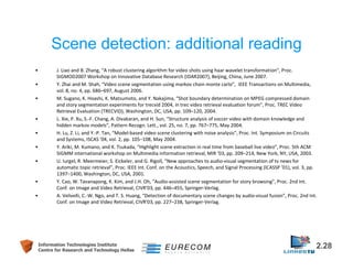 Scene detection: additional reading 
• J. Liao and B. Zhang, “A robust clustering algorithm for video shots using haar wavelet transformation”, Proc. 
SIGMOD2007 Workshop on Innovative Database Research (IDAR2007), Beijing, China, June 2007. 
• Y. Zhai and M. Shah, “Video scene segmentation using markov chain monte carlo”, IEEE Transactions on Multimedia, 
vol. 8, no. 4, pp. 686–697, August 2006. 
• M. Sugano, K. Hoashi, K. Matsumoto, and Y. Nakajima, “Shot boundary determination on MPEG compressed domain 
and story segmentation experiments for trecvid 2004, in trec video retrieval evaluation forum”, Proc. TREC Video 
Retrieval Evaluation (TRECVID), Washington, DC, USA, pp. 109–120, 2004. 
• L. Xie, P. Xu, S.-F. Chang, A. Divakaran, and H. Sun, “Structure analysis of soccer video with domain knowledge and 
hidden markov models”, Pattern Recogn. Lett., vol. 25, no. 7, pp. 767–775, May 2004. 
• H. Lu, Z. Li, and Y.-P. Tan, “Model-based video scene clustering with noise analysis”, Proc. Int. Symposium on Circuits 
and Systems, ISCAS ’04, vol. 2, pp. 105–108, May 2004. 
• Y. Ariki, M. Kumano, and K. Tsukada, “Highlight scene extraction in real time from baseball live video”, Proc. 5th ACM 
SIGMM international workshop on Multimedia information retrieval, MIR ’03, pp. 209–214, New York, NY, USA, 2003. 
• U. Iurgel, R. Meermeier, S. Eickeler, and G. Rigoll, “New approaches to audio-visual segmentation of tv news for 
automatic topic retrieval”, Proc. IEEE Int. Conf. on the Acoustics, Speech, and Signal Processing (ICASSP ’01), vol. 3, pp. 
1397–1400, Washington, DC, USA, 2001. 
• Y. Cao, W. Tavanapong, K. Kim, and J.H. Oh, “Audio-assisted scene segmentation for story browsing”, Proc. 2nd Int. 
Conf. on Image and Video Retrieval, CIVR’03, pp. 446–455, Springer-Verlag. 
• A. Velivelli, C.-W. Ngo, and T. S. Huang, “Detection of documentary scene changes by audio-visual fusion”, Proc. 2nd Int. 
Conf. on Image and Video Retrieval, CIVR’03, pp. 227–238, Springer-Verlag. 
Information Technologies Institute 2.28 
Centre for Research and Technology Hellas 
 