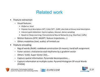 • Feature extraction 
– Visual features 
Related work 
• Global vs. local 
• Popular local descriptors SIFT, Color SIFT , SURF; also look at binary local descriptors 
• Interest point detection: Harris-Laplace, Hessian, dense sampling 
• Based on Deep Learning / Convolutional Neural Networks (e.g. OverFeat, Caffe) 
– Motion features (STIP, MoSIFT, feature trajectories,…) 
– Others modalities (text, audio): of limited use 
• Feature encoding 
– Bag-of-words (BoW): codebook construction (K-means); hard/soft assignment 
– Fisher vectors: characterize each keyframe by a gradient vector 
– Others: VLAD, Super Vector (SV),… 
– Capture spatial information: Pyramidal decomposition,… 
– Capture information at multiple scales: Pyramid Histogram Of visual Words 
(PHOW) 
Information Technologies Institute 2.31 
Centre for Research and Technology Hellas 
 