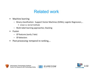 • Machine learning 
Related work 
– Binary classification: Support Vector Machines (SVMs), Logistic Regression,… 
• Linear vs. kernel methods 
– Multi-label learning approaches; Stacking 
• Fusion 
– Of features (early / late) 
– Of detectors 
• Post-processing: temporal re-ranking,… 
Information Technologies Institute 2.32 
Centre for Research and Technology Hellas 
 