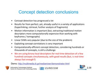 Concept detection conclusions 
• Concept detection has progressed a lot 
• Results far from perfect; yet, already useful in a variety of applications 
(hyperlinking, retrieval, further analysis of fragments) 
• Motion information is important (but, extracting traditional motion 
descriptors more computationally expensive than working with 
keyframes / tomographs) 
• Linear SVMs very popular (due to the size of the problem) 
• Exploiting concept correlations is very important 
• Computationally-efficient concept detection, considering hundreds or 
thousands of concepts, is still a challenge 
• We are using binary local descriptors for real-time detection of a few 
hundred concepts simultaneously, with good results (but, is real-time 
always fast enough?) 
Demo: http://multimedia.iti.gr/mediamixer/demonstrator.html 
Information Technologies Institute 2.39 
Centre for Research and Technology Hellas 
 